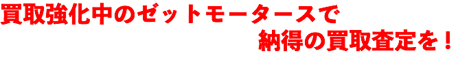 買取強化中のゼットモータースで 納得の買取査定を !