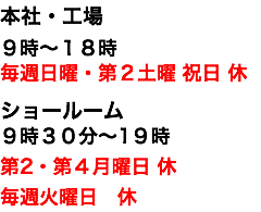 本社・工場 ９時〜１８時 毎週日曜・第２土曜 祝日 休 ショールーム ９時３０分〜1９時 第2・第４月曜日 休 毎週火曜日　休 